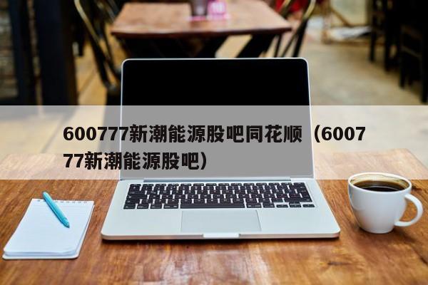 600777新潮能源股吧同花顺（600777新潮能源股吧）