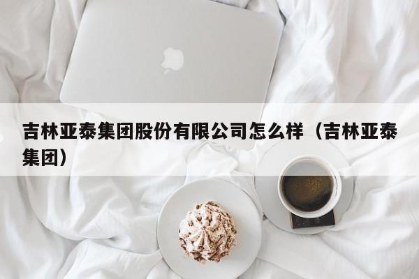 吉林亚泰集团股份有限公司怎么样（吉林亚泰集团）