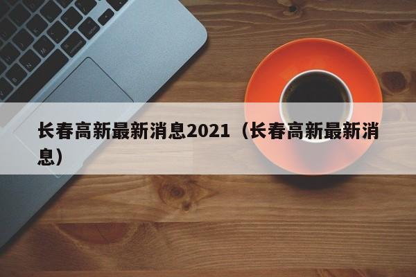 长春高新最新消息2021（长春高新最新消息）