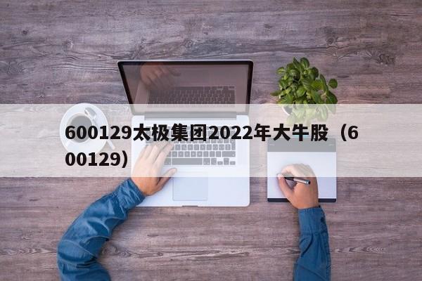 600129太极集团2022年大牛股（600129）