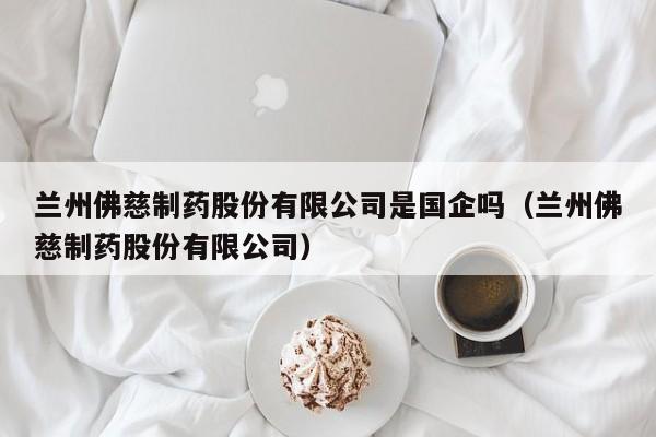 兰州佛慈制药股份有限公司是国企吗（兰州佛慈制药股份有限公司）