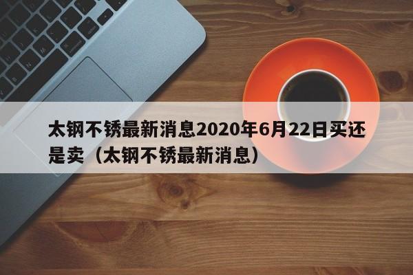 太钢不锈最新消息2020年6月22日买还是卖（太钢不锈最新消息）