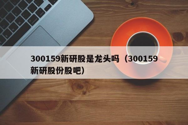 300159新研股是龙头吗（300159新研股份股吧）