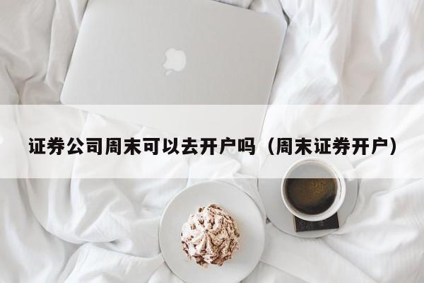 证券公司周末可以去开户吗（周末证券开户）