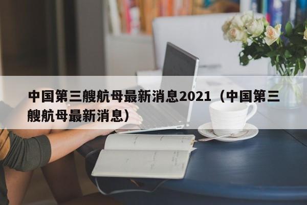 中国第三艘航母最新消息2021（中国第三艘航母最新消息）