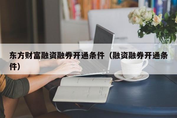 东方财富融资融券开通条件（融资融券开通条件）