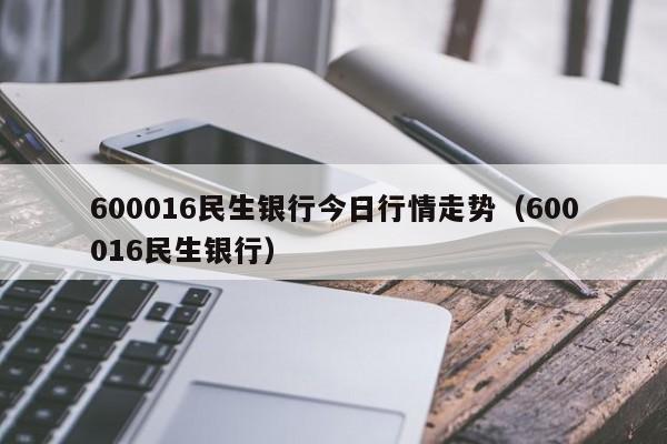 600016民生银行今日行情走势（600016民生银行）