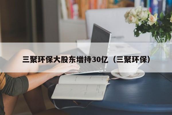 三聚环保大股东增持30亿（三聚环保）