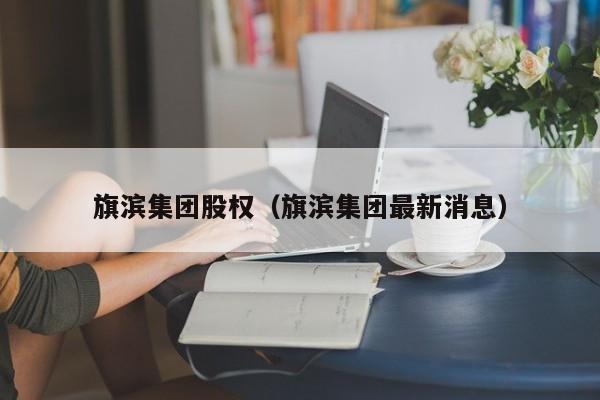 旗滨集团股权（旗滨集团最新消息）