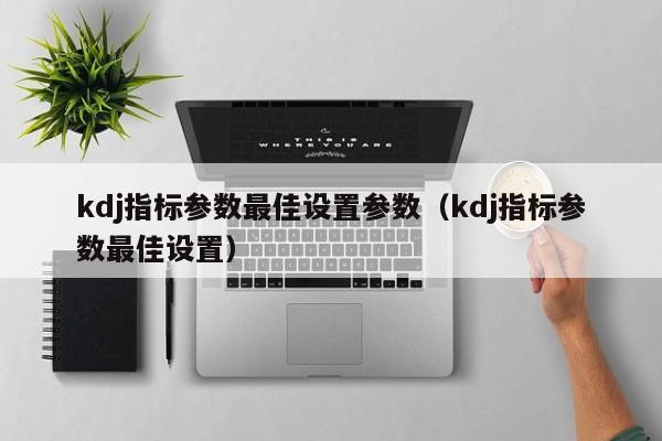 kdj指标参数最佳设置参数（kdj指标参数最佳设置）