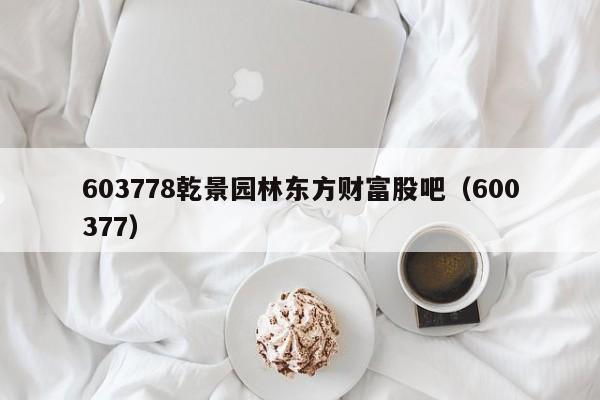 603778乾景园林东方财富股吧（600377）