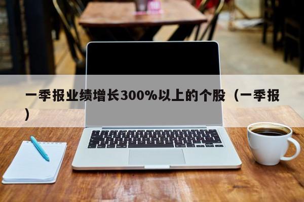 一季报业绩增长300%以上的个股（一季报）