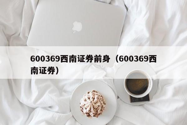 600369西南证券前身（600369西南证券）