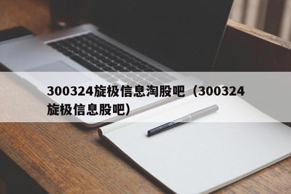 300324旋极信息淘股吧（300324旋极信息股吧）