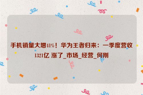 手机销量大增41%！华为王者归来：一季度营收1321亿 涨了_市场_经营_何刚