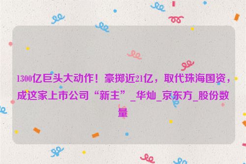 1300亿巨头大动作！豪掷近21亿，取代珠海国资，成这家上市公司“新主”_华灿_京东方_股份数量