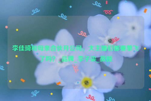 李佳琦和母亲合伙开公司，大主播们都要单飞了吗？_品牌_李子柒_薇娅