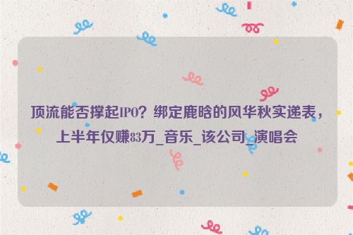 顶流能否撑起IPO？绑定鹿晗的风华秋实递表，上半年仅赚83万_音乐_该公司_演唱会