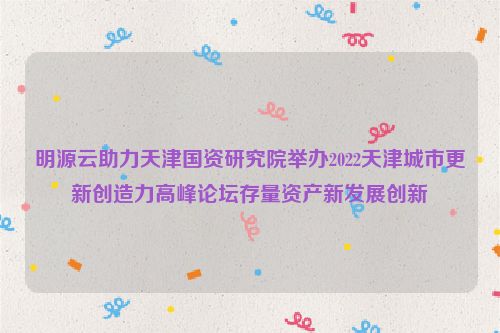 明源云助力天津国资研究院举办2022天津城市更新创造力高峰论坛存量资产新发展创新