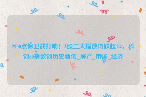 2900点保卫战打响！A股三大指数均跌超1%，科创50指数创历史新低_房产_市场_经济