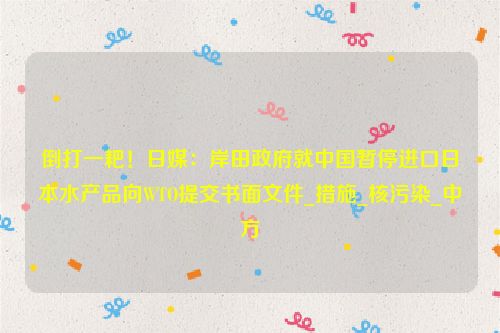 倒打一耙！日媒：岸田政府就中国暂停进口日本水产品向WTO提交书面文件_措施_核污染_中方