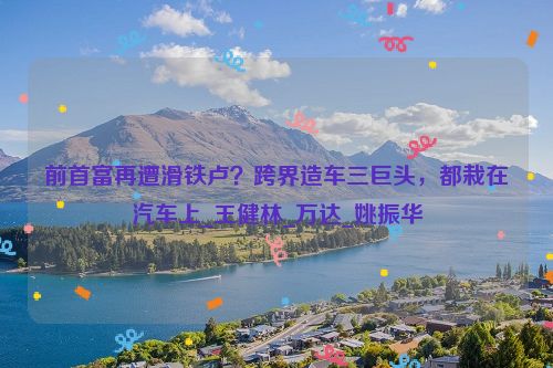 前首富再遭滑铁卢？跨界造车三巨头，都栽在汽车上_王健林_万达_姚振华