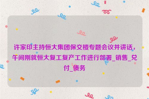 许家印主持恒大集团保交楼专题会议并讲话，午间刚就恒大复工复产工作进行部署_销售_兑付_债务