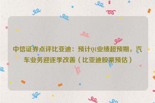 中信证券点评比亚迪：预计Q1业绩超预期，汽车业务迎逐季改善（比亚迪股票预估）