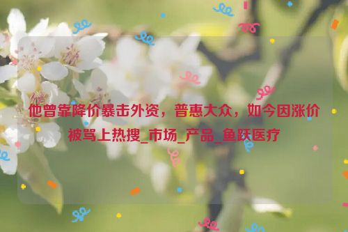 他曾靠降价暴击外资，普惠大众，如今因涨价被骂上热搜_市场_产品_鱼跃医疗