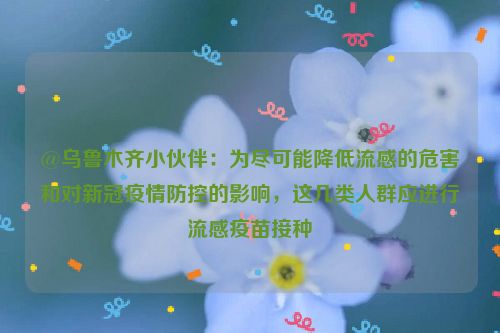 @乌鲁木齐小伙伴：为尽可能降低流感的危害和对新冠疫情防控的影响，这几类人群应进行流感疫苗接种