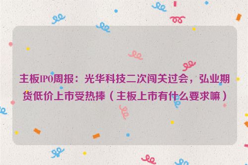 主板IPO周报：光华科技二次闯关过会，弘业期货低价上市受热捧（主板上市有什么要求嘛）