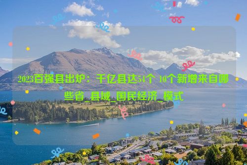 2023百强县出炉：千亿县达54个 10个新增来自哪些省_县域_国民经济_模式