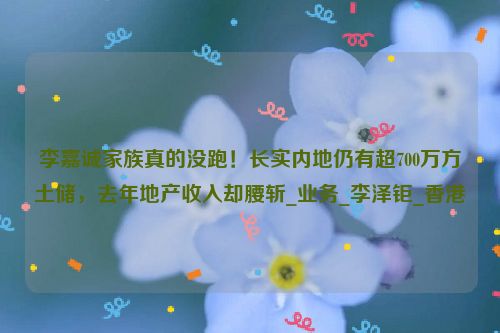 李嘉诚家族真的没跑！长实内地仍有超700万方土储，去年地产收入却腰斩_业务_李泽钜_香港