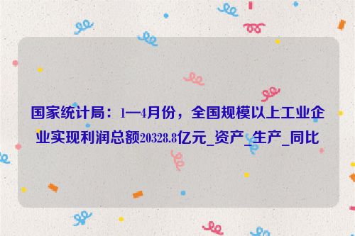 国家统计局：1—4月份，全国规模以上工业企业实现利润总额20328.8亿元_资产_生产_同比