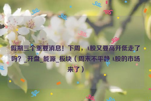 假期三个重要消息！下周，A股又要高开低走了吗？_开盘_能源_板块（周末不平静 A股的市场来了）