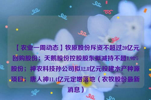 【农业一周动态】牧原股份斥资不超过20亿元回购股份；天鹅股份控股股东拟减持不超1.98%股份；神农科技孙公司拟12.8亿元投建水产种源项目；唐人神11.4亿元定增落地（农牧股份最新消息）