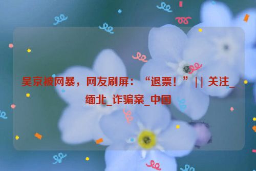 吴京被网暴，网友刷屏：“退票！”|| 关注_缅北_诈骗案_中国