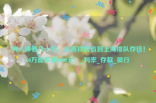 有人捧着几十万，坐高铁跨省到上海排队存钱！50万能多赚6000元！_利率_存款_银行