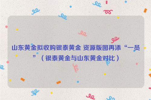 山东黄金拟收购银泰黄金 资源版图再添“一员”（银泰黄金与山东黄金对比）