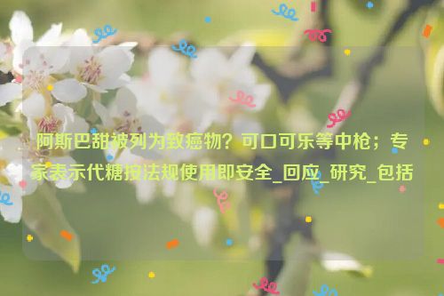 阿斯巴甜被列为致癌物？可口可乐等中枪；专家表示代糖按法规使用即安全_回应_研究_包括