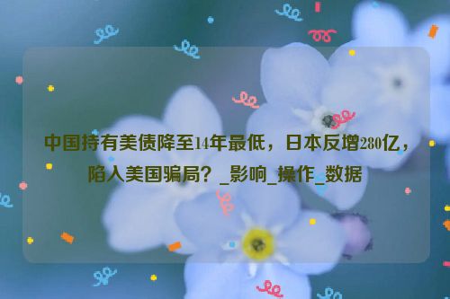 中国持有美债降至14年最低，日本反增280亿，陷入美国骗局？_影响_操作_数据