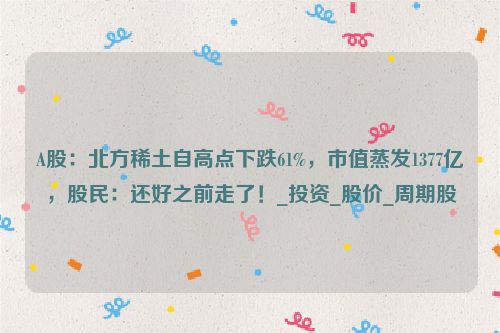 A股：北方稀土自高点下跌61%，市值蒸发1377亿，股民：还好之前走了！_投资_股价_周期股