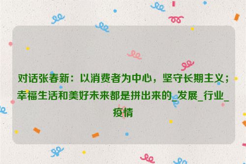 对话张春新：以消费者为中心，坚守长期主义；幸福生活和美好未来都是拼出来的_发展_行业_疫情