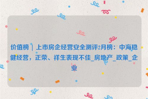 价值榜 | 上市房企经营安全测评2月榜：中海稳健经营，正荣、祥生表现不佳_房地产_政策_企业