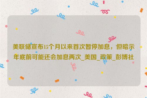 美联储宣布15个月以来首次暂停加息，但暗示年底前可能还会加息两次_美国_政策_彭博社