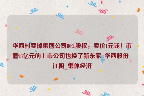 华西村卖掉集团公司80%股权，卖价1元钱！市值93亿元的上市公司也换了新东家_华西股份_江阴_集体经济