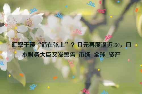 汇率干预“箭在弦上”？日元再度逼近150，日本财务大臣又发警告_市场_全球_资产