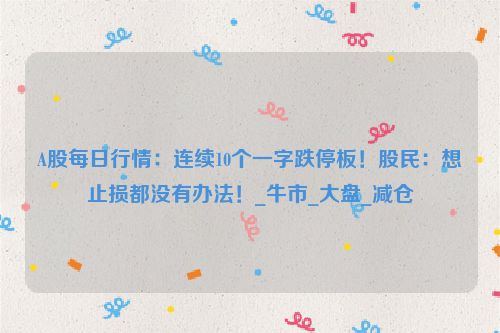 A股每日行情：连续10个一字跌停板！股民：想止损都没有办法！_牛市_大盘_减仓