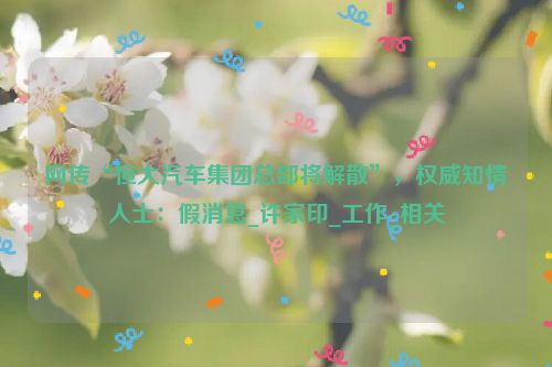 网传“恒大汽车集团总部将解散”，权威知情人士：假消息_许家印_工作_相关