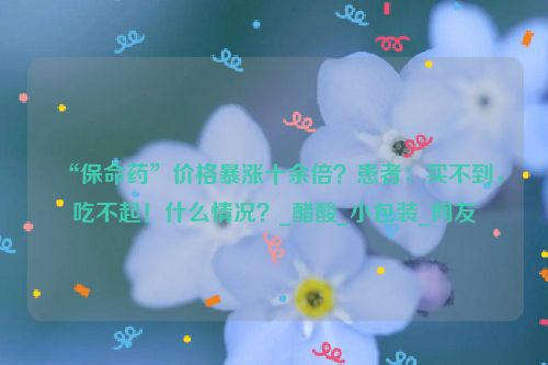 “保命药”价格暴涨十余倍？患者：买不到，吃不起！什么情况？_醋酸_小包装_网友